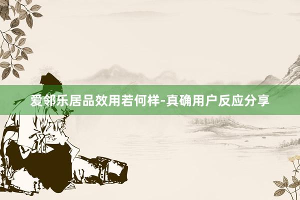 爱邻乐居品效用若何样-真确用户反应分享