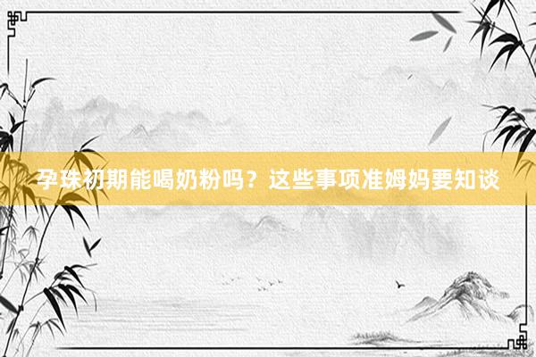孕珠初期能喝奶粉吗？这些事项准姆妈要知谈