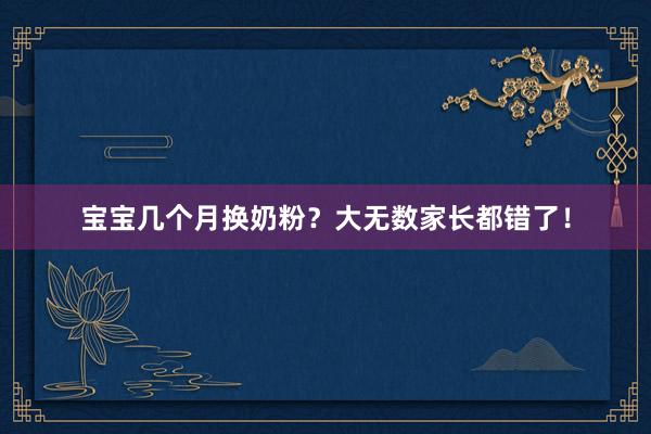 宝宝几个月换奶粉？大无数家长都错了！