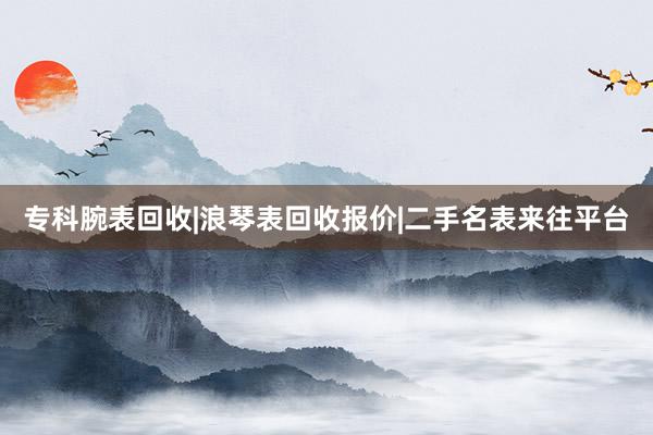 专科腕表回收|浪琴表回收报价|二手名表来往平台